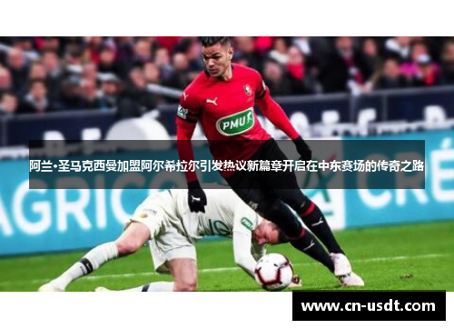 阿兰·圣马克西曼加盟阿尔希拉尔引发热议新篇章开启在中东赛场的传奇之路