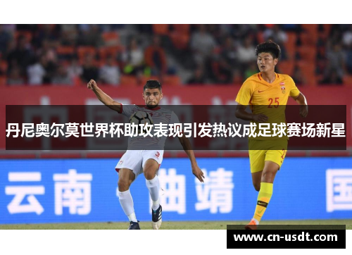 丹尼奥尔莫世界杯助攻表现引发热议成足球赛场新星 丹尼奥尔莫世界杯助攻表现引发热议成足球赛场新星
