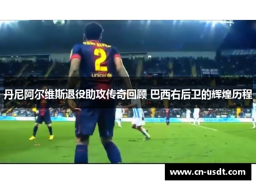 丹尼阿尔维斯退役助攻传奇回顾 巴西右后卫的辉煌历程