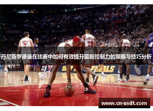 丹尼斯罗德曼在比赛中如何有效提升篮板控制力的策略与技巧分析