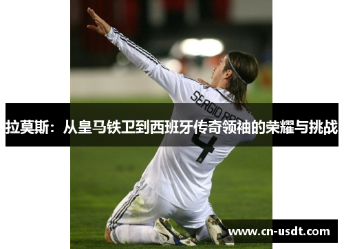 拉莫斯:从皇马铁卫到西班牙传奇领袖的荣耀与挑战 拉莫斯:从皇马铁卫到西班牙传奇领袖的荣耀与挑战