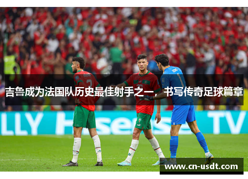 吉鲁成为法国队历史最佳射手之一,书写传奇足球篇章 吉鲁成为法国队历史最佳射手之一,书写传奇足球篇章