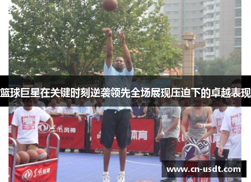 篮球巨星在关键时刻逆袭领先全场展现压迫下的卓越表现 篮球巨星在关键时刻逆袭领先全场展现压迫下的卓越表现