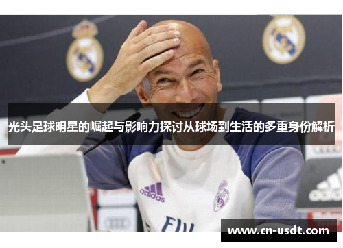 光头足球明星的崛起与影响力探讨从球场到生活的多重身份解析 光头足球明星的崛起与影响力探讨从球场到生活的多重身份解析